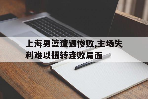 上海男篮遭遇惨败,主场失利难以扭转连败局面