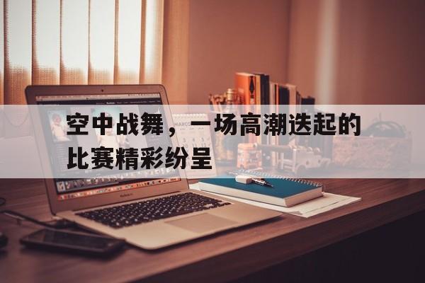 空中战舞，一场高潮迭起的比赛精彩纷呈