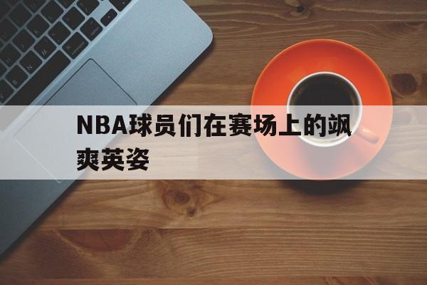 NBA球员们在赛场上的飒爽英姿