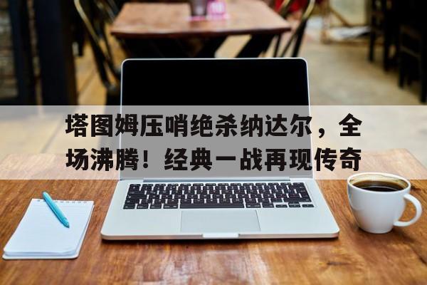 塔图姆压哨绝杀纳达尔，全场沸腾！经典一战再现传奇